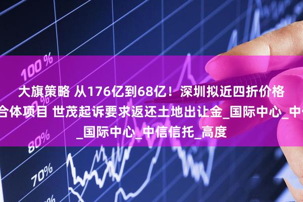 大旗策略 从176亿到68亿!深圳拟近四折价格收储深港综合体项目 世茂起诉要求返还土地出让金_国际中心_中信信托_高度