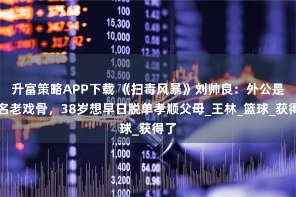 升富策略APP下载 《扫毒风暴》刘帅良：外公是知名老戏骨，38岁想早日脱单孝顺父母_王林_篮球_获得了