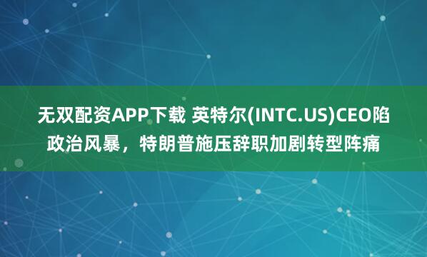 无双配资APP下载 英特尔(INTC.US)CEO陷政治风暴，特朗普施压辞职加剧转型阵痛