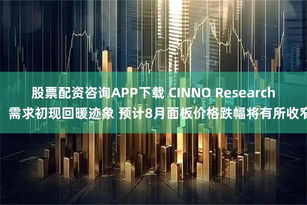 股票配资咨询APP下载 CINNO Research：需求初现回暖迹象 预计8月面板价格跌幅将有所收窄
