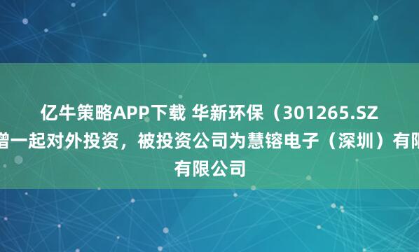 亿牛策略APP下载 华新环保（301265.SZ）新增一起对外投资，被投资公司为慧镕电子（深圳）有限公司