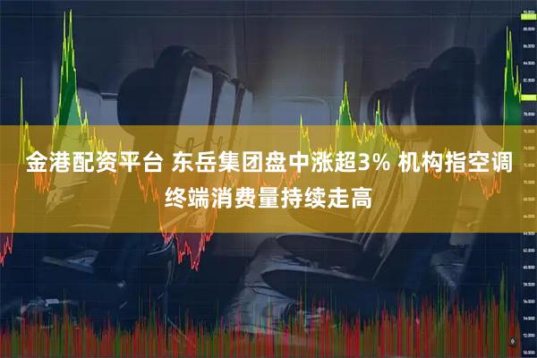 金港配资平台 东岳集团盘中涨超3% 机构指空调终端消费量持续走高