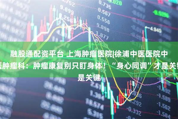 融股通配资平台 上海肿瘤医院|徐浦中医医院中医肿瘤科：肿瘤康复别只盯身体！“身心同调”才是关键