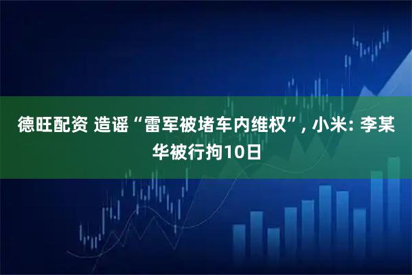 德旺配资 造谣“雷军被堵车内维权”, 小米: 李某华被行拘10日
