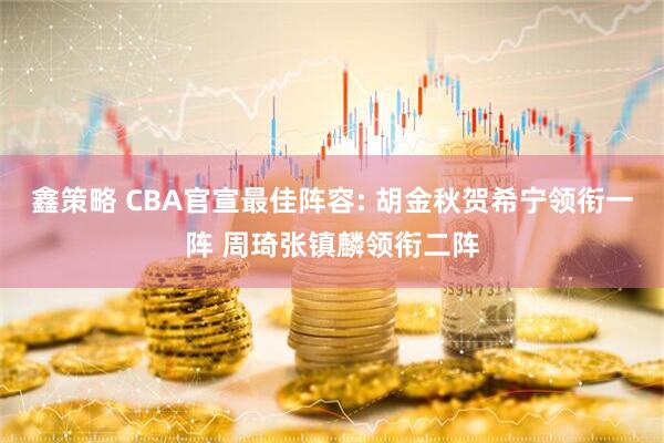 鑫策略 CBA官宣最佳阵容: 胡金秋贺希宁领衔一阵 周琦张镇麟领衔二阵